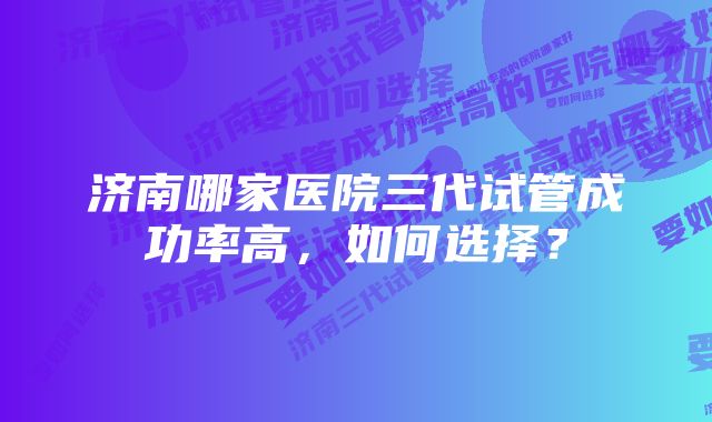 济南哪家医院三代试管成功率高，如何选择？