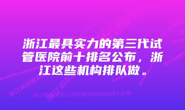 浙江最具实力的第三代试管医院前十排名公布，浙江这些机构排队做。