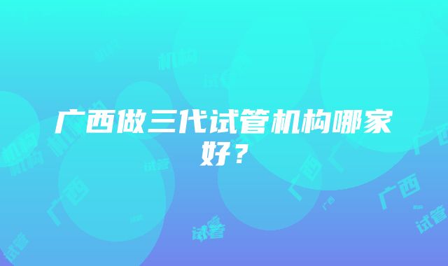 广西做三代试管机构哪家好？