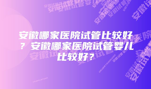 安徽哪家医院试管比较好？安徽哪家医院试管婴儿比较好？