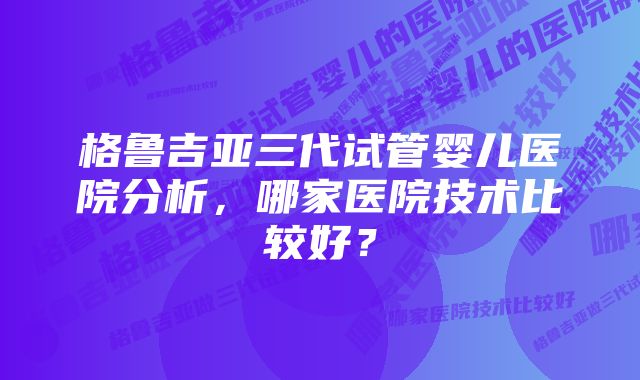 格鲁吉亚三代试管婴儿医院分析，哪家医院技术比较好？