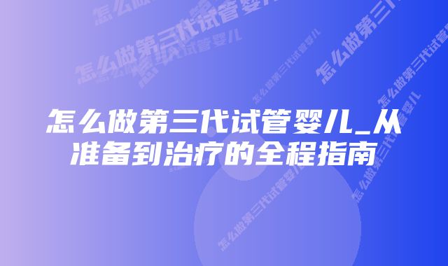 怎么做第三代试管婴儿_从准备到治疗的全程指南