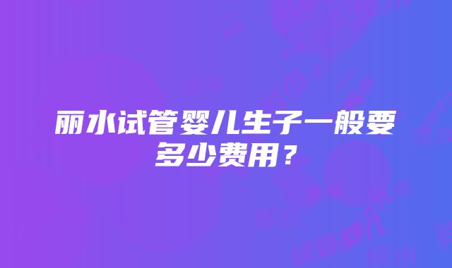 丽水试管婴儿生子一般要多少费用？