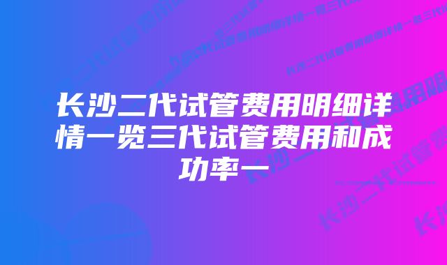 长沙二代试管费用明细详情一览三代试管费用和成功率一