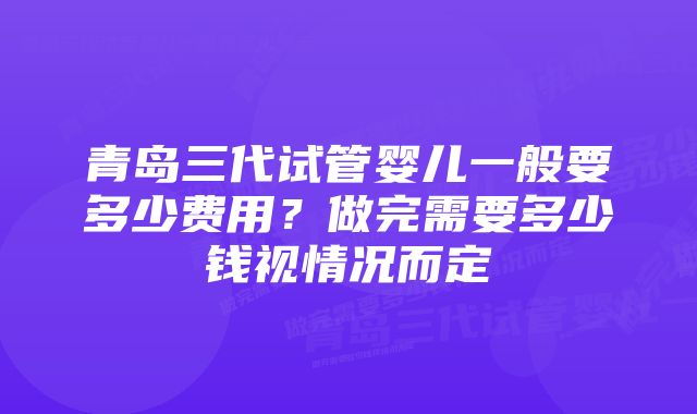 青岛三代试管婴儿一般要多少费用？做完需要多少钱视情况而定