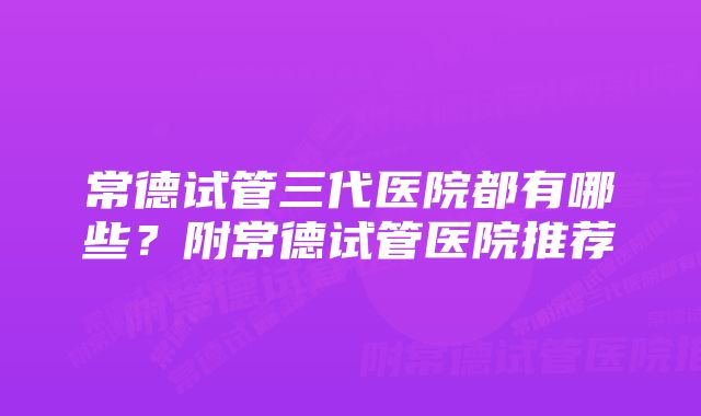 常德试管三代医院都有哪些？附常德试管医院推荐