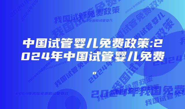 中国试管婴儿免费政策:2024年中国试管婴儿免费。