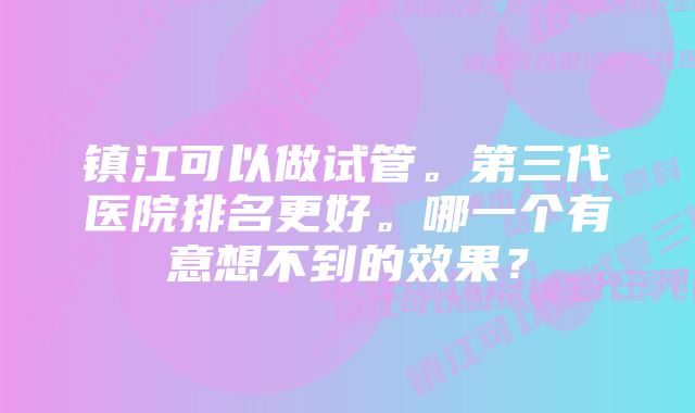 镇江可以做试管。第三代医院排名更好。哪一个有意想不到的效果？