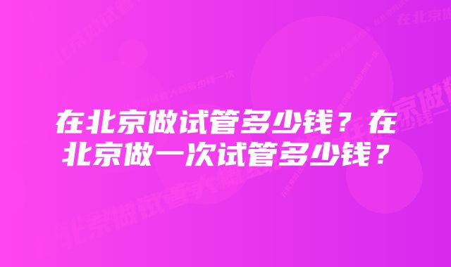 在北京做试管多少钱？在北京做一次试管多少钱？