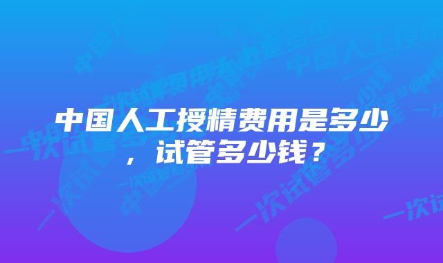 中国人工授精费用是多少，试管多少钱？