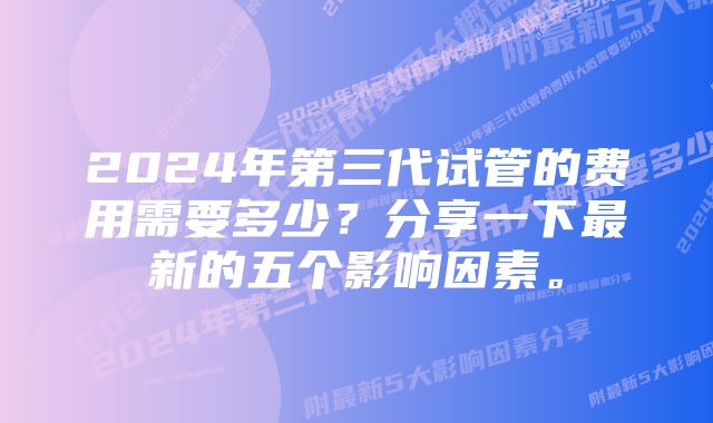 2024年第三代试管的费用需要多少？分享一下最新的五个影响因素。