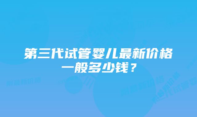 第三代试管婴儿最新价格一般多少钱？