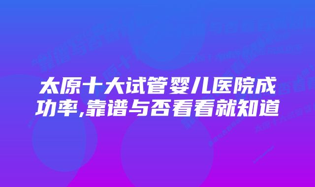 太原十大试管婴儿医院成功率,靠谱与否看看就知道