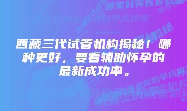 西藏三代试管机构揭秘！哪种更好，要看辅助怀孕的最新成功率。