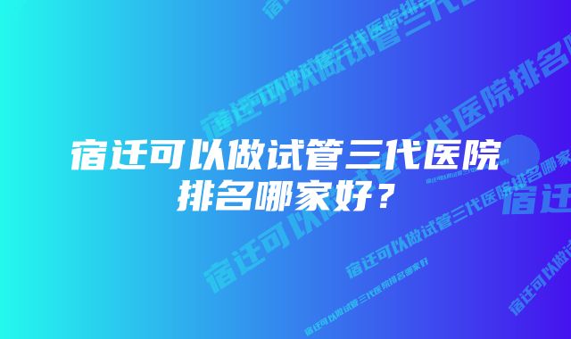 宿迁可以做试管三代医院排名哪家好？