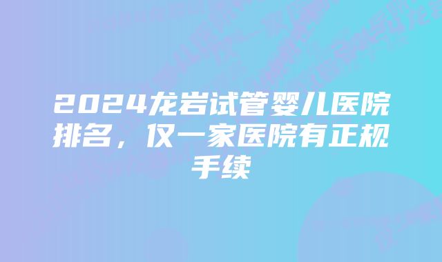 2024龙岩试管婴儿医院排名，仅一家医院有正规手续