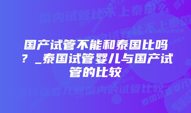 国产试管不能和泰国比吗？_泰国试管婴儿与国产试管的比较