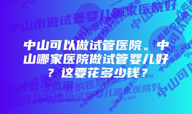 中山可以做试管医院。中山哪家医院做试管婴儿好？这要花多少钱？