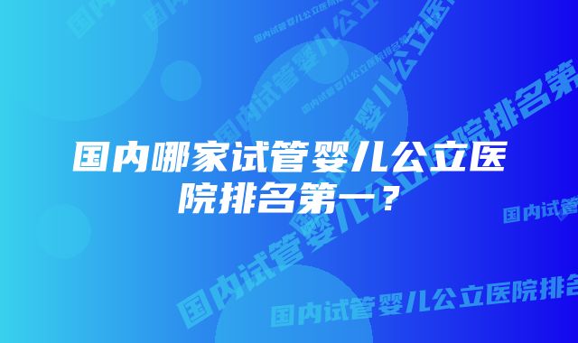 国内哪家试管婴儿公立医院排名第一？