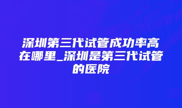 深圳第三代试管成功率高在哪里_深圳是第三代试管的医院