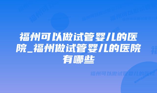 福州可以做试管婴儿的医院_福州做试管婴儿的医院有哪些