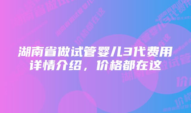 湖南省做试管婴儿3代费用详情介绍，价格都在这