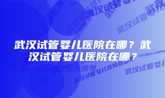 武汉试管婴儿医院在哪？武汉试管婴儿医院在哪？