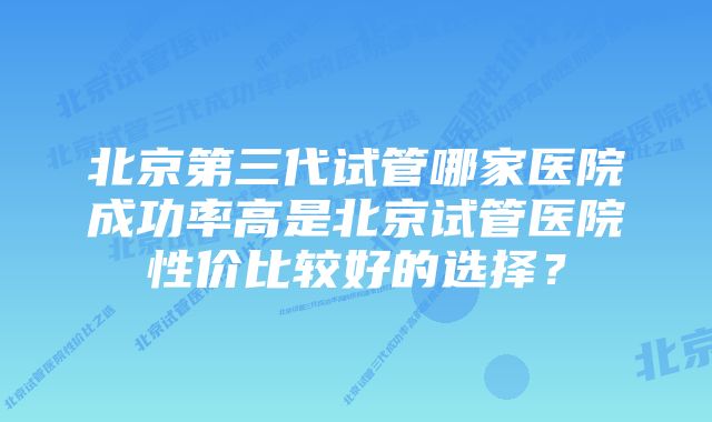 北京第三代试管哪家医院成功率高是北京试管医院性价比较好的选择？