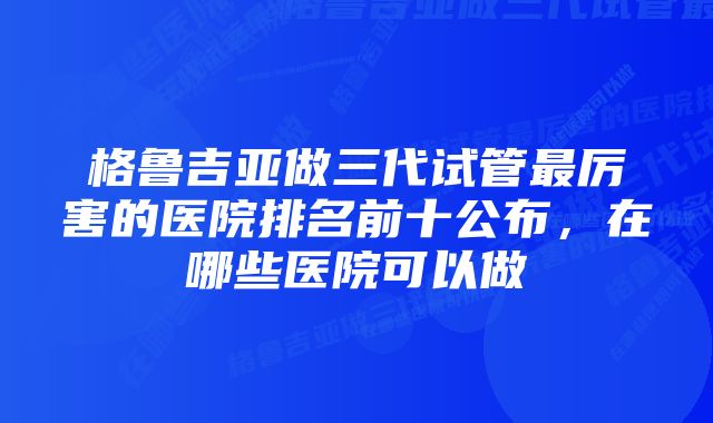 格鲁吉亚做三代试管最厉害的医院排名前十公布，在哪些医院可以做