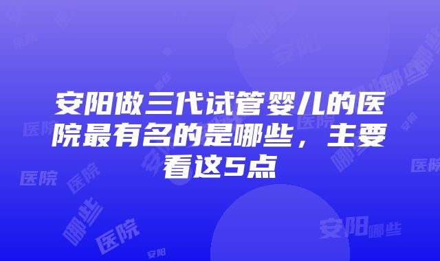 安阳做三代试管婴儿的医院最有名的是哪些，主要看这5点