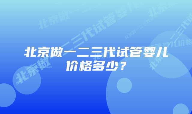 北京做一二三代试管婴儿价格多少？