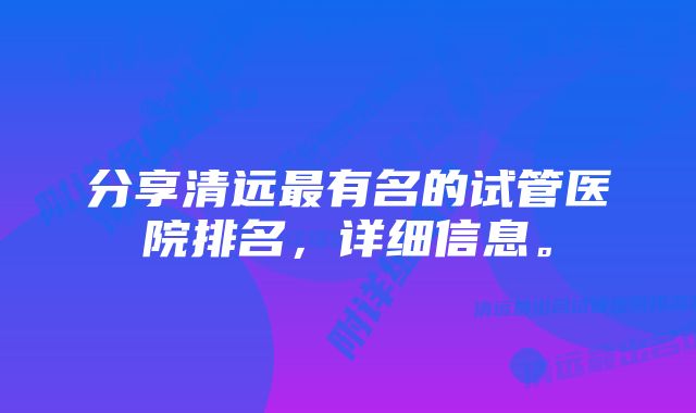 分享清远最有名的试管医院排名，详细信息。