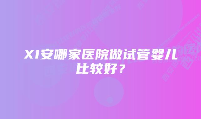 Xi安哪家医院做试管婴儿比较好？