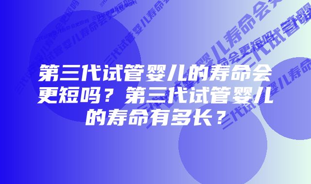 第三代试管婴儿的寿命会更短吗？第三代试管婴儿的寿命有多长？