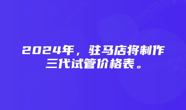 2024年，驻马店将制作三代试管价格表。