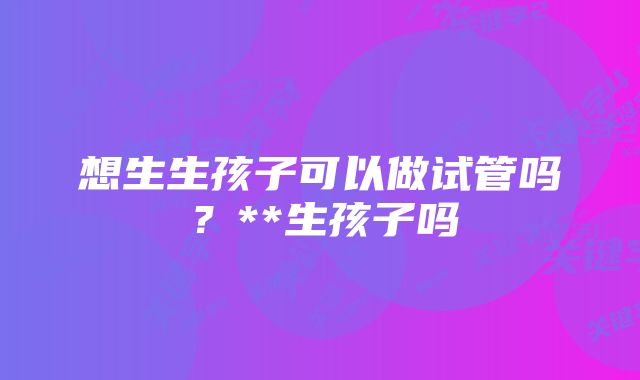 想生生孩子可以做试管吗？**生孩子吗