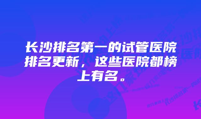 长沙排名第一的试管医院排名更新，这些医院都榜上有名。