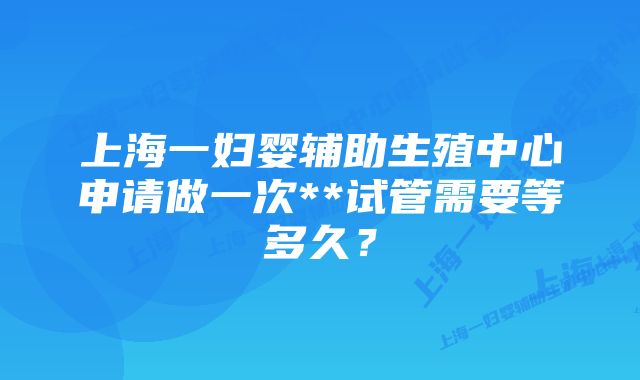 上海一妇婴辅助生殖中心申请做一次**试管需要等多久？