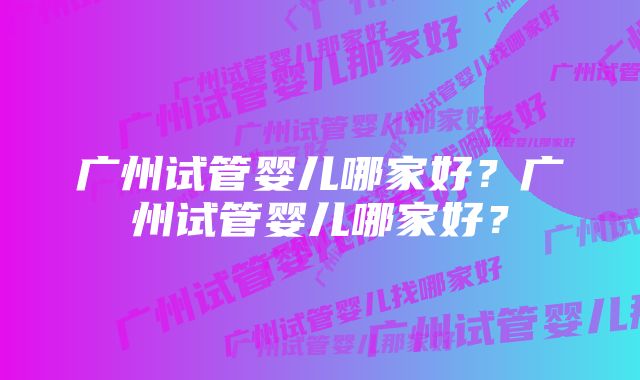 广州试管婴儿哪家好？广州试管婴儿哪家好？