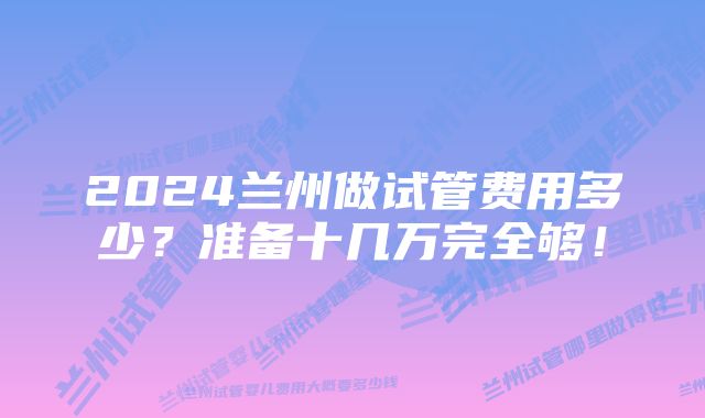 2024兰州做试管费用多少？准备十几万完全够！