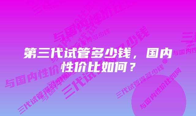 第三代试管多少钱，国内性价比如何？