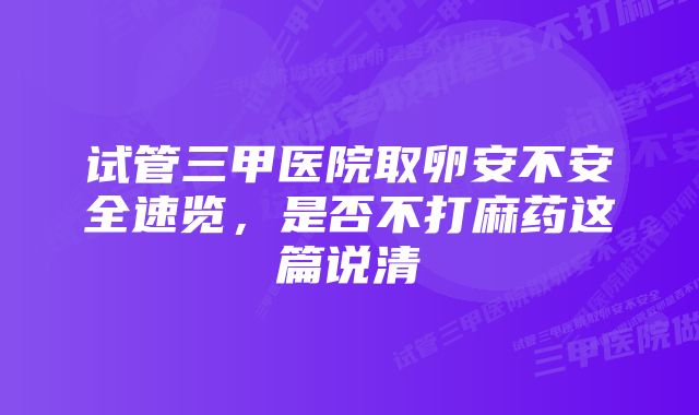 试管三甲医院取卵安不安全速览，是否不打麻药这篇说清