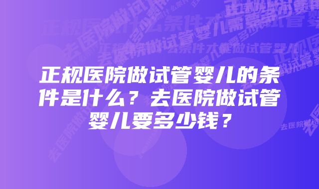 正规医院做试管婴儿的条件是什么？去医院做试管婴儿要多少钱？