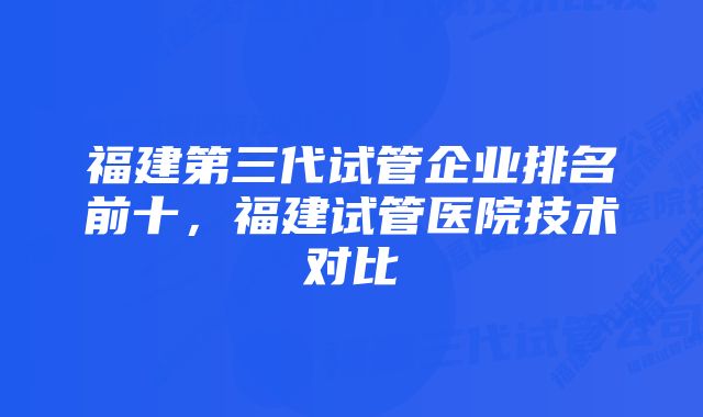 福建第三代试管企业排名前十，福建试管医院技术对比