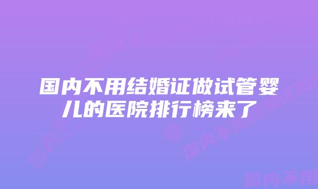 国内不用结婚证做试管婴儿的医院排行榜来了