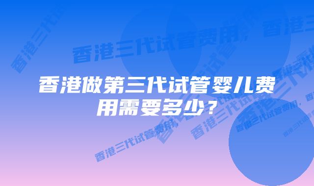 香港做第三代试管婴儿费用需要多少？