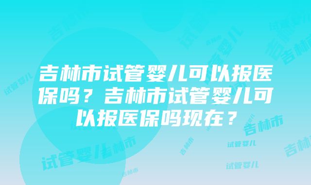 吉林市试管婴儿可以报医保吗？吉林市试管婴儿可以报医保吗现在？