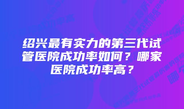 绍兴最有实力的第三代试管医院成功率如何？哪家医院成功率高？