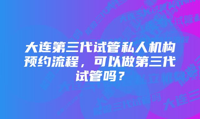 大连第三代试管私人机构预约流程，可以做第三代试管吗？