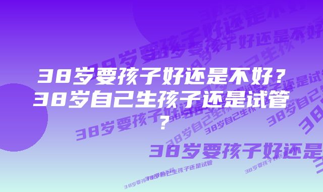 38岁要孩子好还是不好？38岁自己生孩子还是试管？